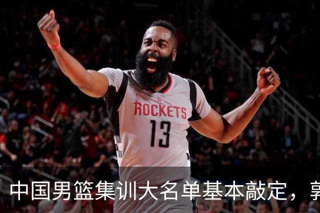 中国男篮集训大名单基本敲定，郭士强全力冲刺世界杯，预测最终12人都有谁