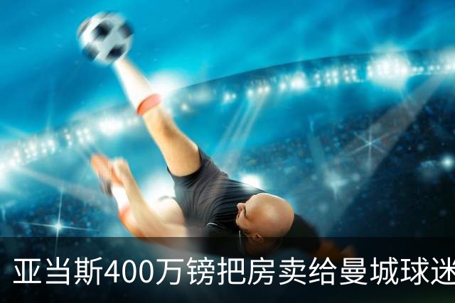 亚当斯400万镑把房卖给曼城球迷加拉格尔，为门前两门炮差点谈崩