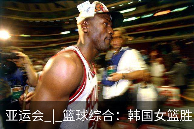 亚运会 | 篮球综合：韩国女篮胜日本夺金 中国女篮摘得铜牌