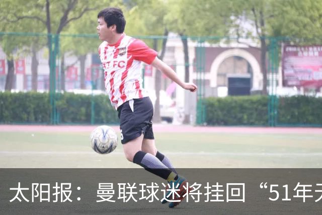 太阳报：曼联球迷将挂回“51年无冠”横幅，抹去曼城的荣誉