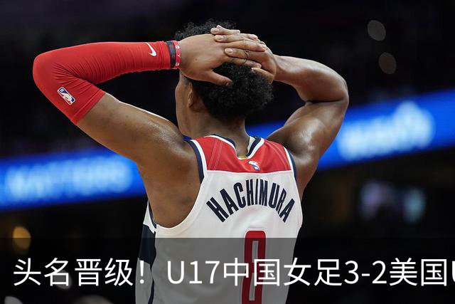 头名晋级！U17中国女足3-2美国U17将战法国 刘雨希双响赵嘉怡破门