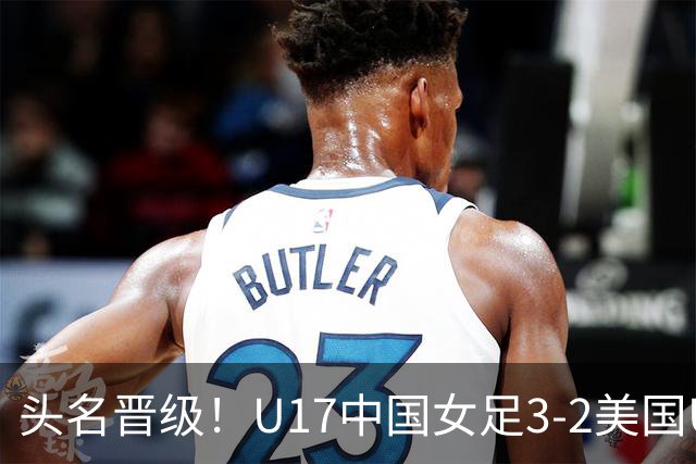 头名晋级！U17中国女足3-2美国U17将战法国 刘雨希双响赵嘉怡破门