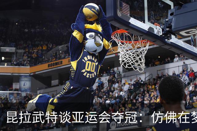 昆拉武特谈亚运会夺冠：仿佛在梦中，我几乎想扇自己一下