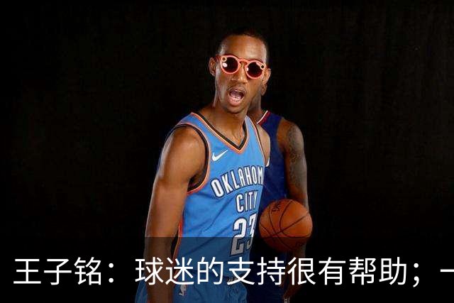 王子铭：球迷的支持很有帮助；一哥指点了我很多位置技术