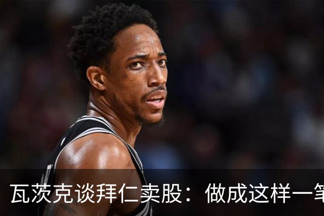 瓦茨克谈拜仁卖股：做成这样一笔出色的交易，就应该给予认可
