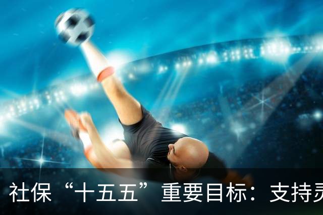 社保“十五五”重要目标：支持灵活就业人员参加职工养老保险