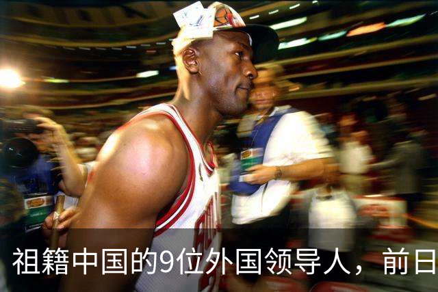 祖籍中国的9位外国领导人，前日本首相公开祭祖，都对中国有贡献