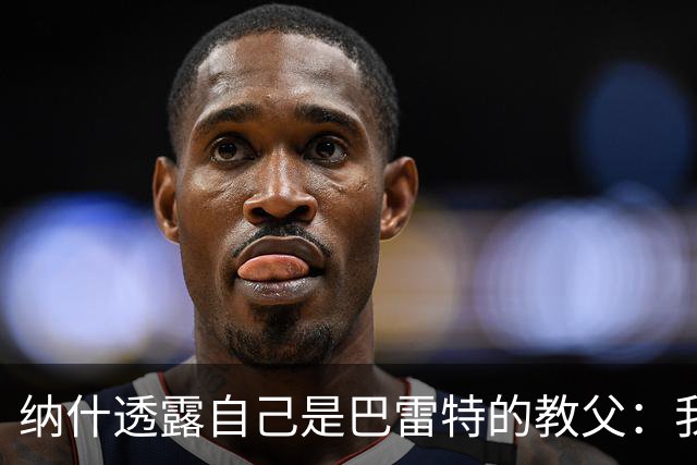 纳什透露自己是巴雷特的教父：我和他父亲是国家队队友&多年好友