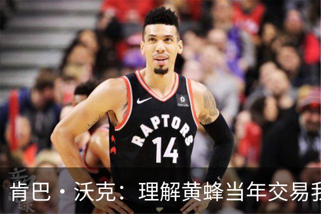 肯巴·沃克：理解黄蜂当年交易我的处境 我的生涯没什么可后悔的