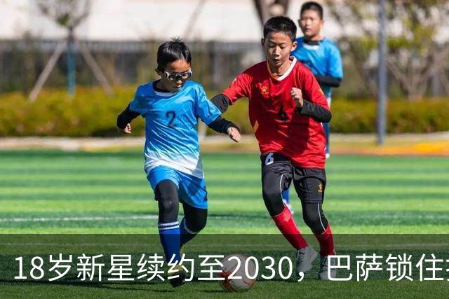 18岁新星续约至2030，巴萨锁住拉玛西亚中场