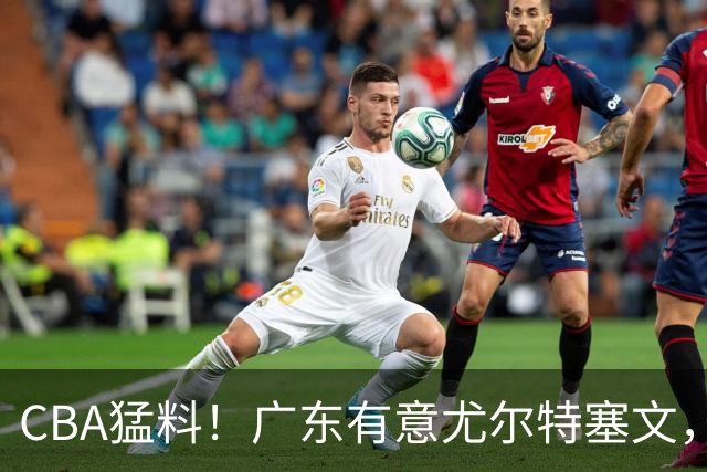CBA猛料！广东有意尤尔特塞文，陈盈骏将和北京会合，山东新外援获认可