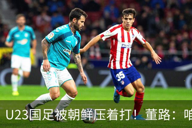 U23国足被朝鲜压着打！董路：咱真踢不了复杂足球 技术不如朝鲜